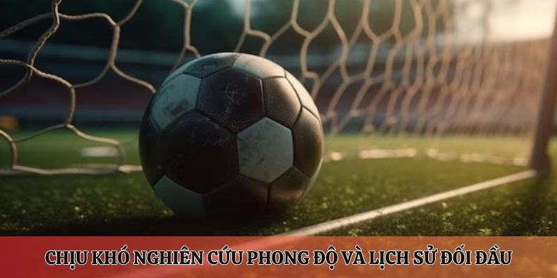 Chịu khó nghiên cứu và tìm tòi phong độ và lịch sử đối đầu của hai đội